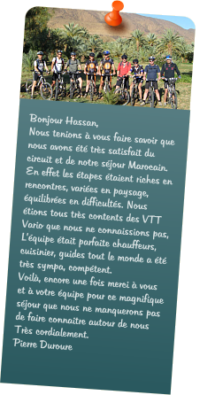 Bonjour Hassan, Nous tenions  vous faire savoir que nous avons t trs satisfait du circuit et de notre sjour Marocain. En effet les tapes taient riches en rencontres, varies en paysage, quilibres en difficults. Nous tions tous trs contents des VTT Vario que nous ne connaissions pas, Lquipe tait parfaite chauffeurs, cuisinier, guides tout le monde a t trs sympa, comptent. Voil, encore une fois merci  vous et  votre quipe pour ce magnifique sjour que nous ne manquerons pas de faire connaitre autour de nous  Trs cordialement. Pierre Duroure