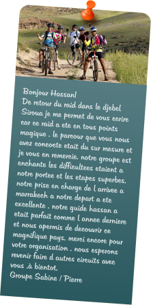Bonjour Hassan! De retour du raid dans le djebel Siroua je me permet de vous ecrire  car ce raid a ete en tous points magique . le parcour que vous nous avez concocte etait du sur mesure et je vous en remercie. notre groupe est enchante les difficultees etaient a notre portee et les etapes superbes. notre prise en charge de l arrivee a marrakech a notre depart a ete excellente . notre guide hassan a etait parfait comme l annee derniere et nous apermis de decouvrir ce magnifique pays. merci encore pour votre organisation . nous esperons revenir faire d autres circuits avec vous . bientot. Groupe Sabine / Pierre
